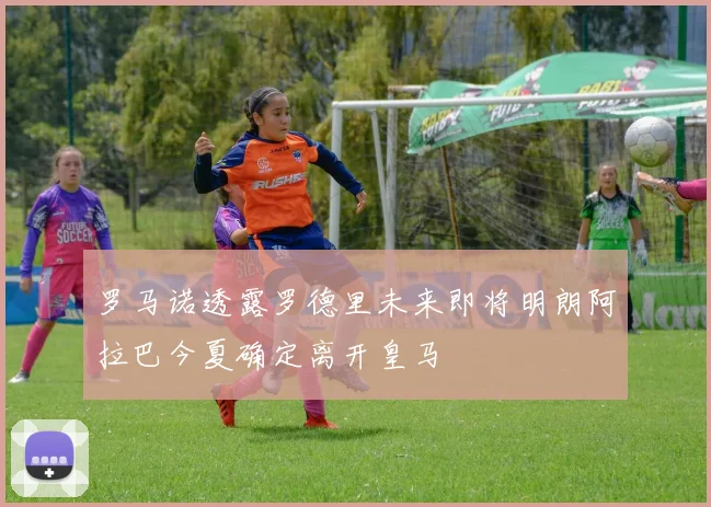 罗马诺透露罗德里未来即将明朗阿拉巴今夏确定离开皇马