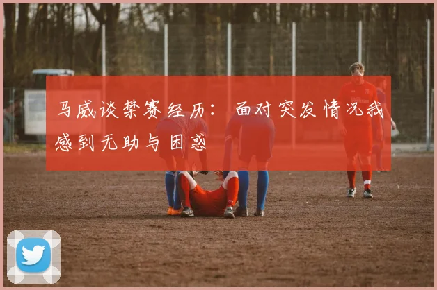马威谈禁赛经历：面对突发情况我感到无助与困惑