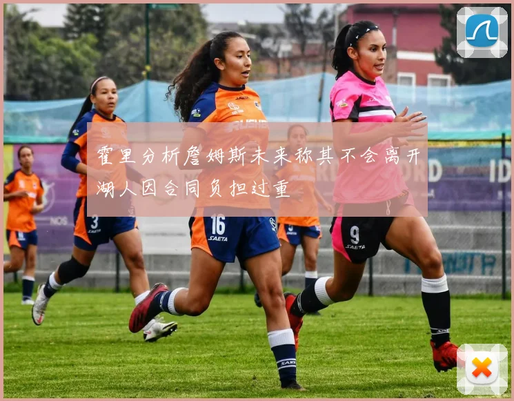 霍里分析詹姆斯未来称其不会离开湖人因合同负担过重