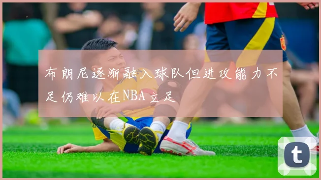 布朗尼逐渐融入球队但进攻能力不足仍难以在NBA立足
