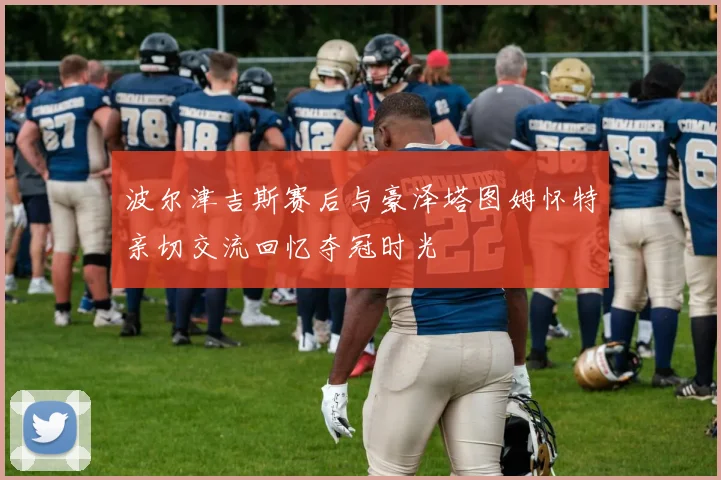 波尔津吉斯赛后与豪泽塔图姆怀特亲切交流回忆夺冠时光
