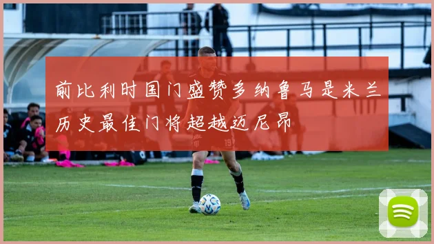 前比利时国门盛赞多纳鲁马是米兰历史最佳门将超越迈尼昂