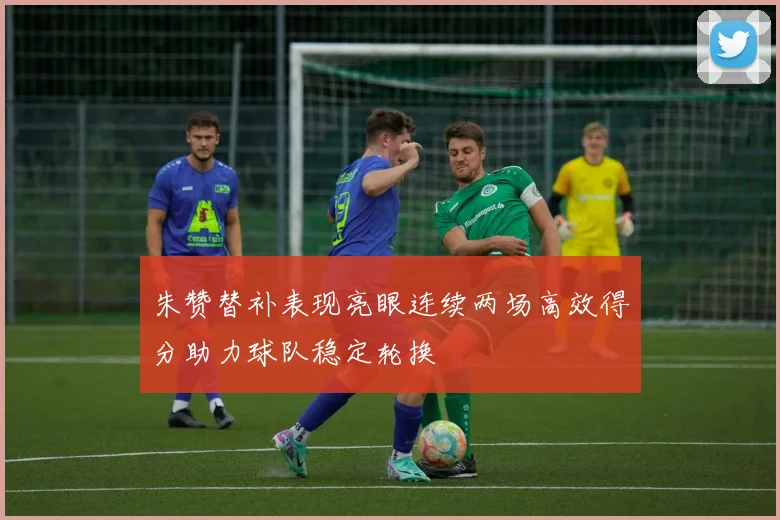 朱赞替补表现亮眼连续两场高效得分助力球队稳定轮换