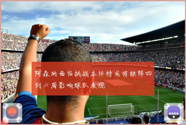 阿森纳面临挑战本怀特或将缺阵四到六周影响球队表现