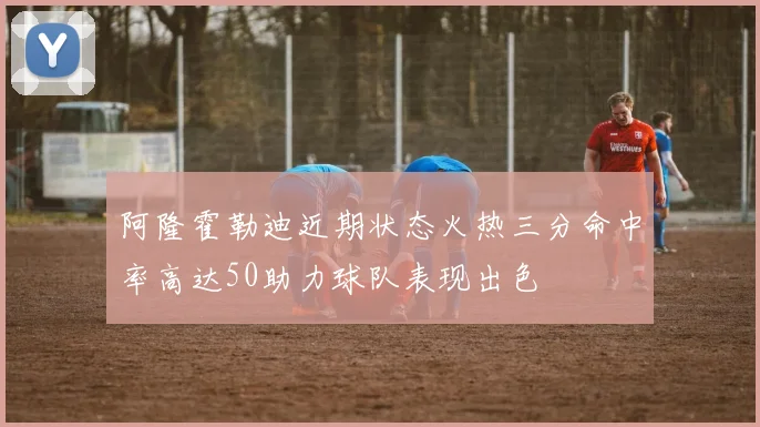 阿隆霍勒迪近期状态火热三分命中率高达50助力球队表现出色