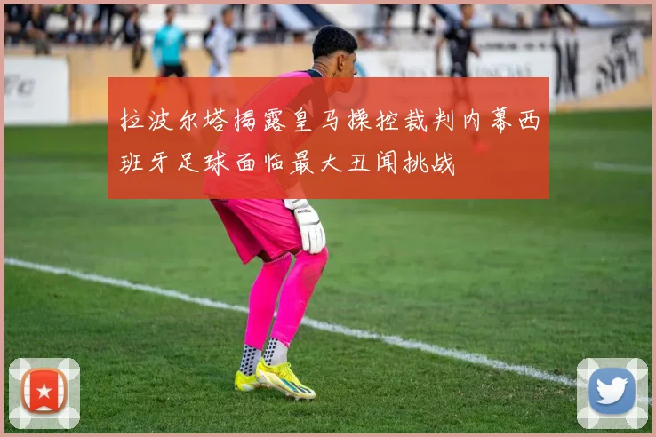 拉波尔塔揭露皇马操控裁判内幕西班牙足球面临最大丑闻挑战