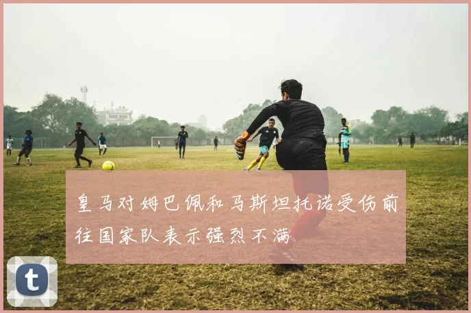 皇马对姆巴佩和马斯坦托诺受伤前往国家队表示强烈不满