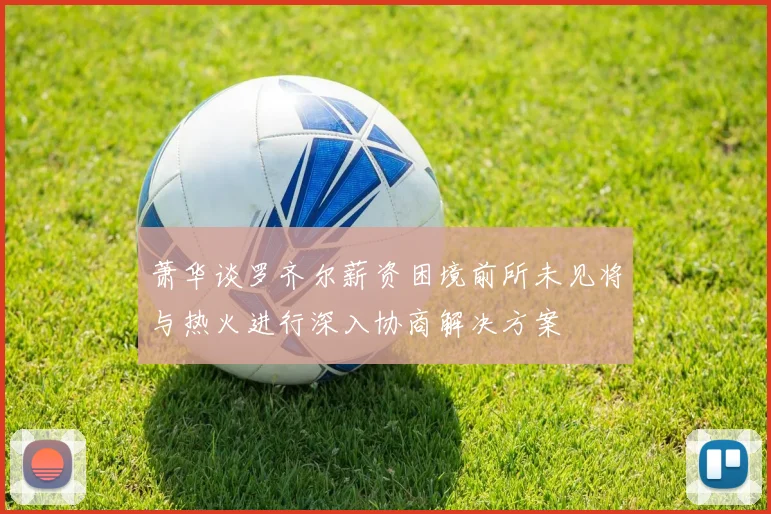 萧华谈罗齐尔薪资困境前所未见将与热火进行深入协商解决方案