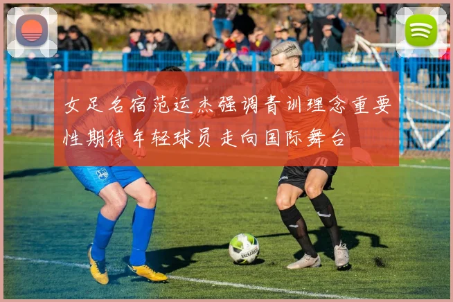 女足名宿范运杰强调青训理念重要性期待年轻球员走向国际舞台