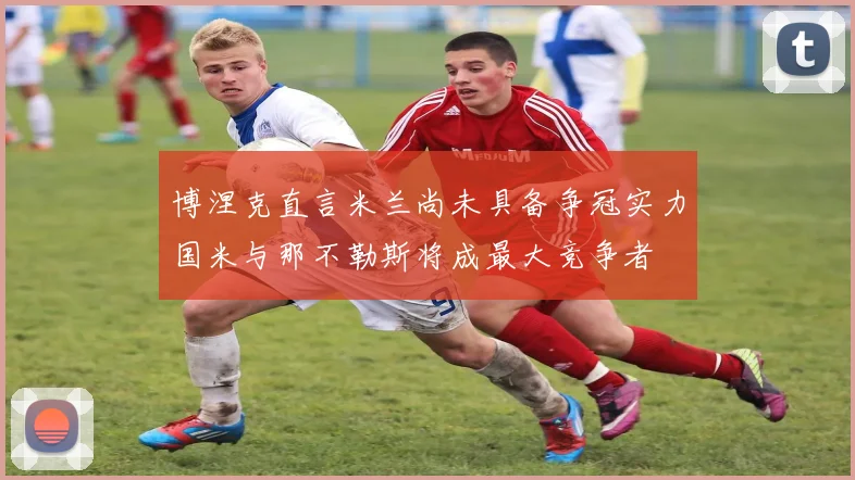 博涅克直言米兰尚未具备争冠实力国米与那不勒斯将成最大竞争者