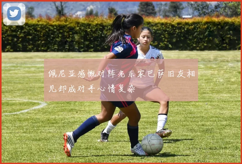 佩尼亚感慨对阵老东家巴萨旧友相见却成对手心情复杂