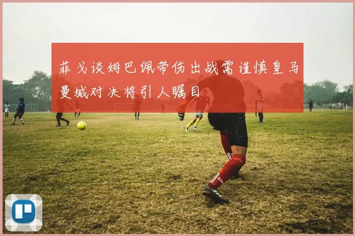 菲戈谈姆巴佩带伤出战需谨慎皇马曼城对决将引人瞩目