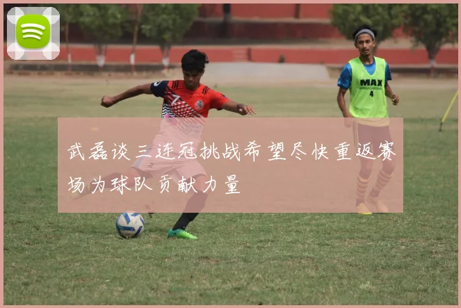 武磊谈三连冠挑战希望尽快重返赛场为球队贡献力量