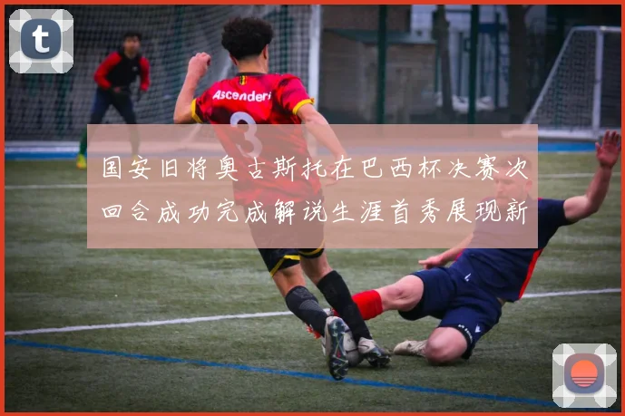 国安旧将奥古斯托在巴西杯决赛次回合成功完成解说生涯首秀展现新风采