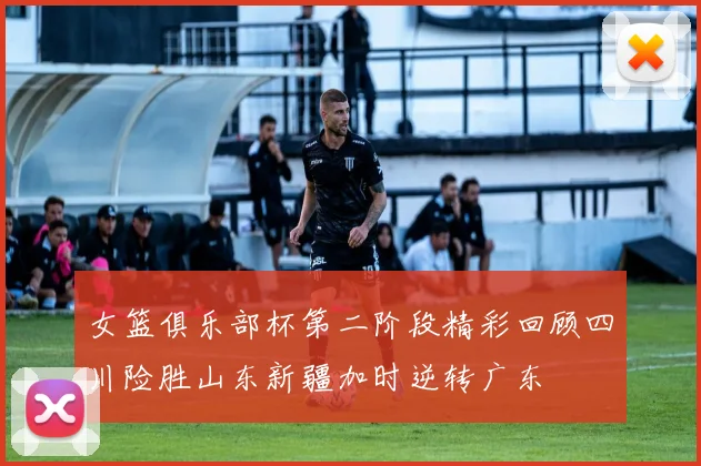 女篮俱乐部杯第二阶段精彩回顾四川险胜山东新疆加时逆转广东