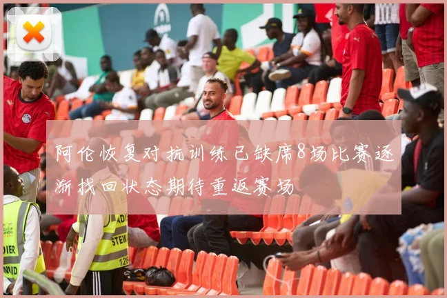 阿伦恢复对抗训练已缺席8场比赛逐渐找回状态期待重返赛场
