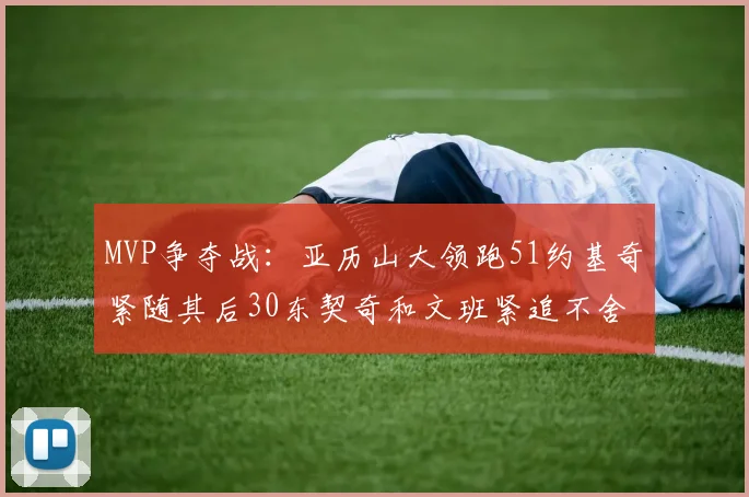 MVP争夺战：亚历山大领跑51约基奇紧随其后30东契奇和文班紧追不舍