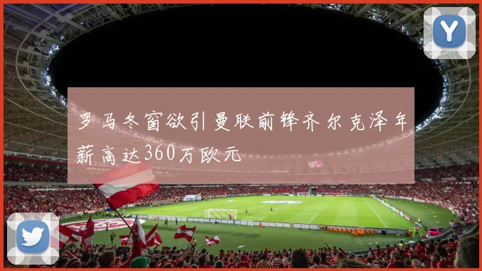 罗马冬窗欲引曼联前锋齐尔克泽年薪高达360万欧元