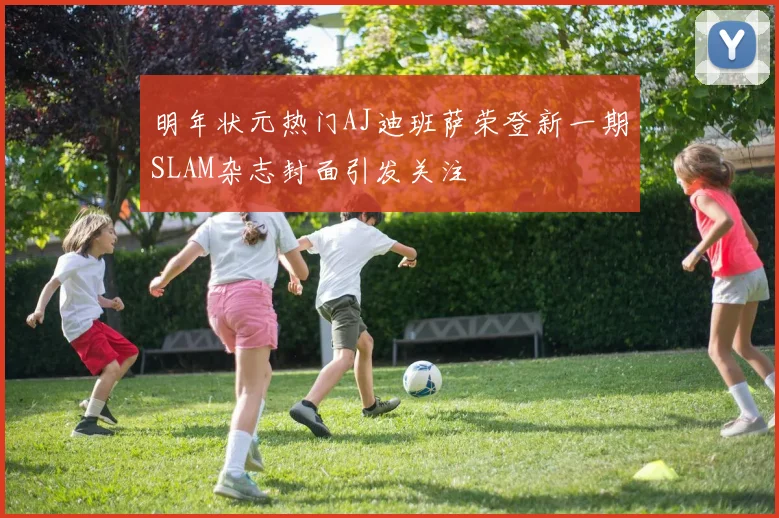 明年状元热门AJ迪班萨荣登新一期SLAM杂志封面引发关注