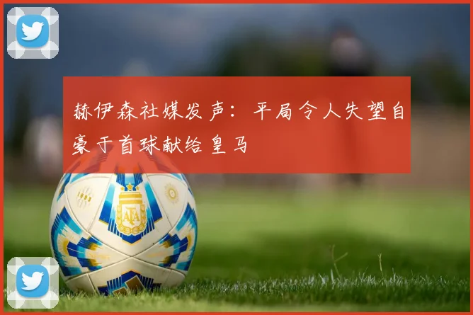 赫伊森社媒发声：平局令人失望自豪于首球献给皇马