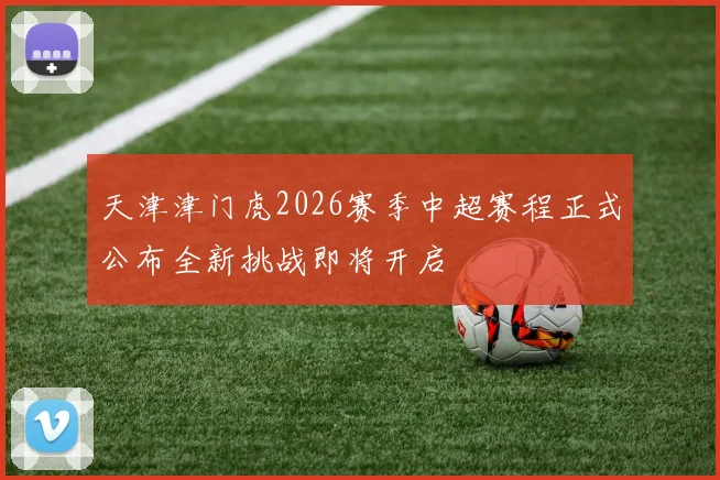 天津津门虎2026赛季中超赛程正式公布全新挑战即将开启