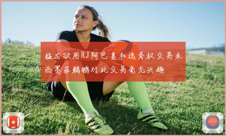 猛龙欲用RJ阿巴基和选秀权交易米西墨菲鹈鹕对此交易毫无兴趣