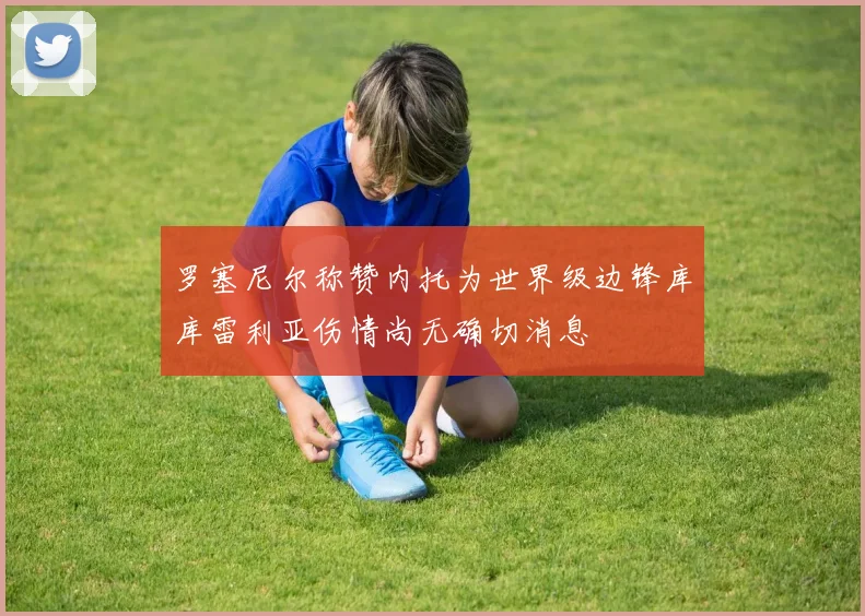 罗塞尼尔称赞内托为世界级边锋库库雷利亚伤情尚无确切消息
