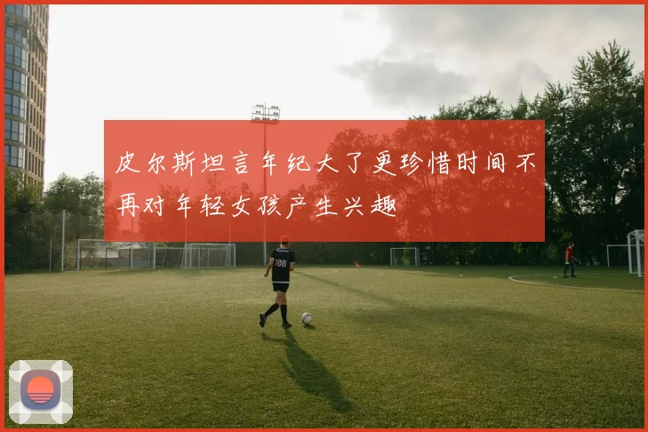 皮尔斯坦言年纪大了更珍惜时间不再对年轻女孩产生兴趣