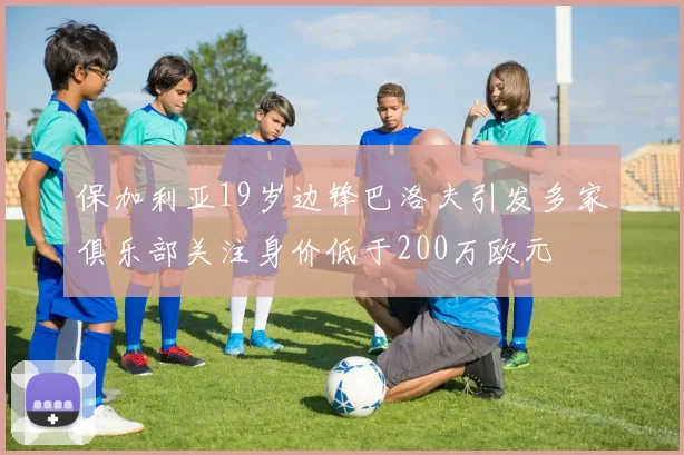 保加利亚19岁边锋巴洛夫引发多家俱乐部关注身价低于200万欧元