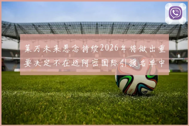 莱万未来悬念持续2026年将做出重要决定不在迈阿密国际引援名单中