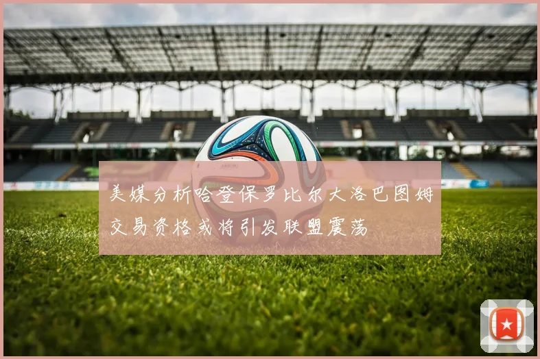 美媒分析哈登保罗比尔大洛巴图姆交易资格或将引发联盟震荡