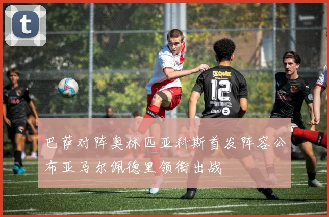 巴萨对阵奥林匹亚科斯首发阵容公布亚马尔佩德里领衔出战
