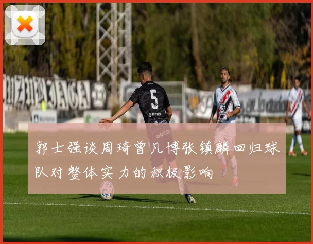 郭士强谈周琦曾凡博张镇麟回归球队对整体实力的积极影响