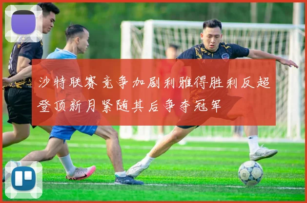 沙特联赛竞争加剧利雅得胜利反超登顶新月紧随其后争夺冠军