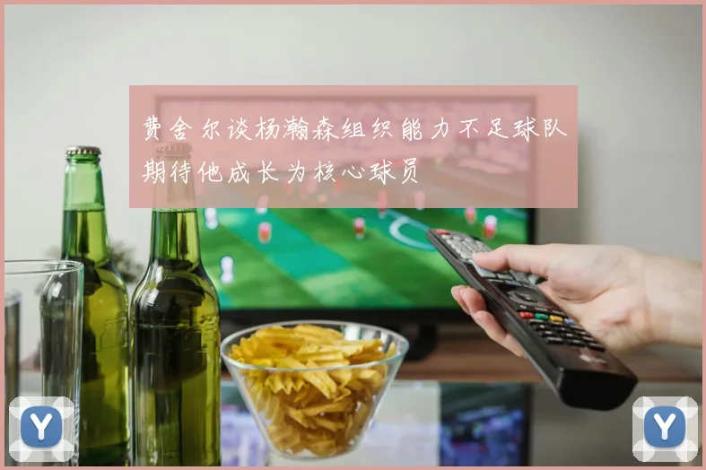 费舍尔谈杨瀚森组织能力不足球队期待他成长为核心球员