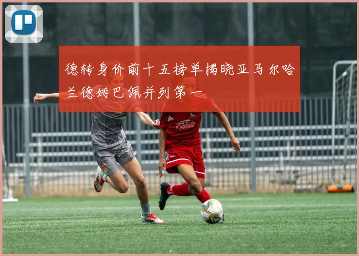 德转身价前十五榜单揭晓亚马尔哈兰德姆巴佩并列第一