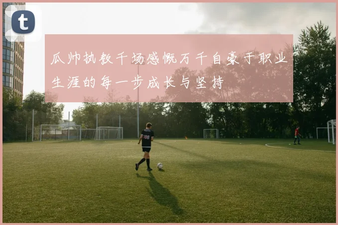 瓜帅执教千场感慨万千自豪于职业生涯的每一步成长与坚持