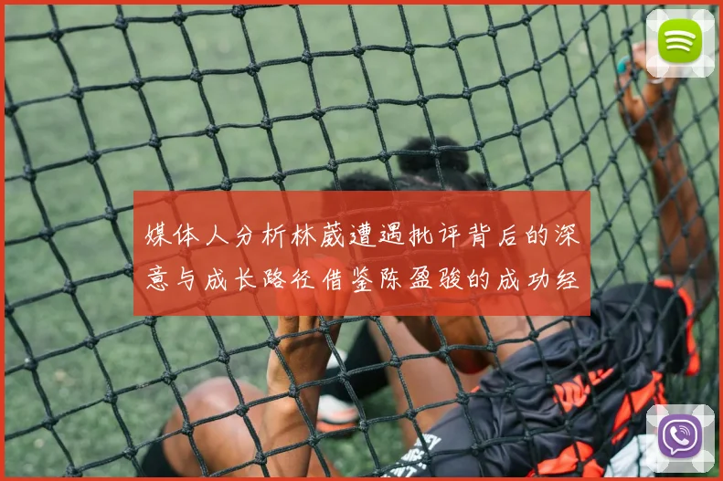 媒体人分析林葳遭遇批评背后的深意与成长路径借鉴陈盈骏的成功经验