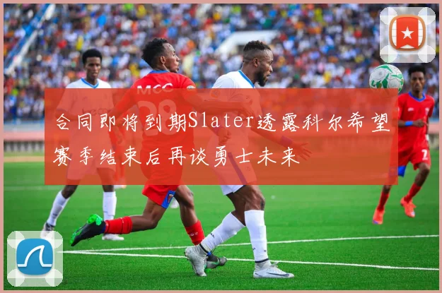 合同即将到期Slater透露科尔希望赛季结束后再谈勇士未来