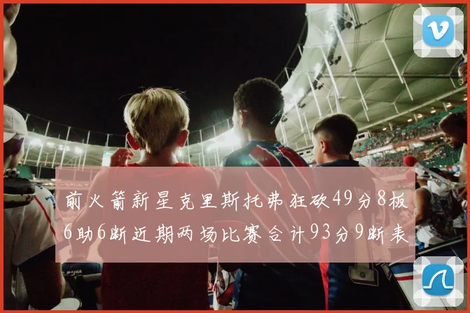 前火箭新星克里斯托弗狂砍49分8板6助6断近期两场比赛合计93分9断表现惊艳