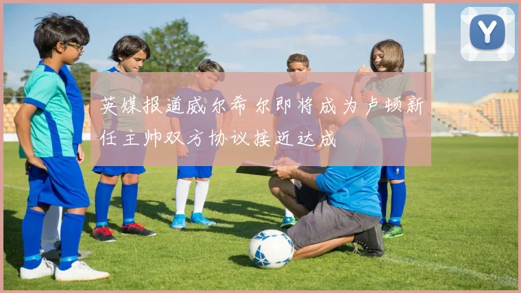 英媒报道威尔希尔即将成为卢顿新任主帅双方协议接近达成