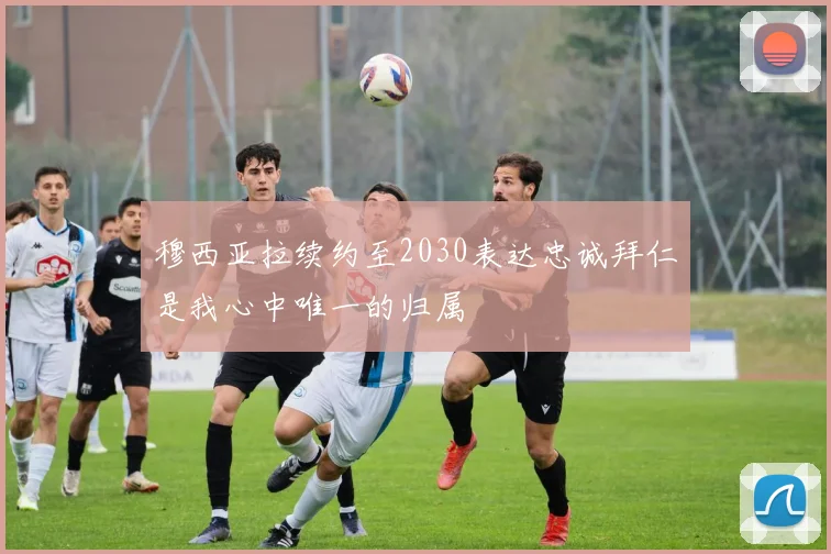 穆西亚拉续约至2030表达忠诚拜仁是我心中唯一的归属