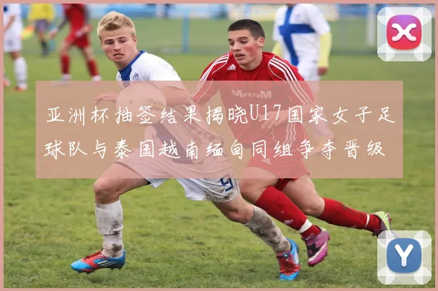 亚洲杯抽签结果揭晓U17国家女子足球队与泰国越南缅甸同组争夺晋级资格