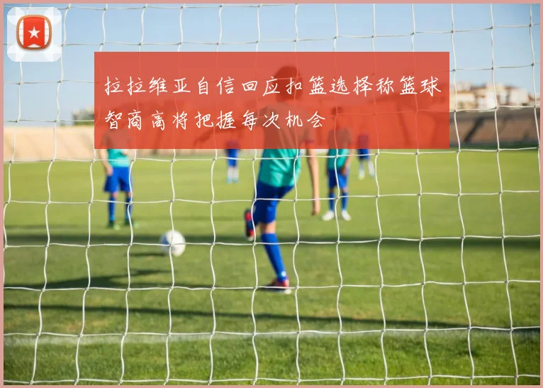 拉拉维亚自信回应扣篮选择称篮球智商高将把握每次机会