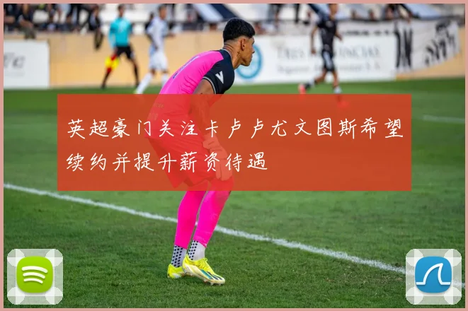 英超豪门关注卡卢卢尤文图斯希望续约并提升薪资待遇