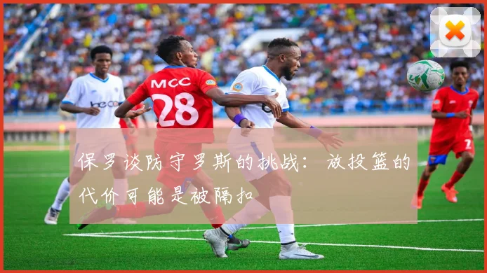 保罗谈防守罗斯的挑战：放投篮的代价可能是被隔扣